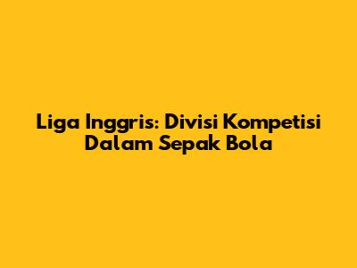 Liga Inggris: Divisi Kompetisi Dalam Sepak Bola