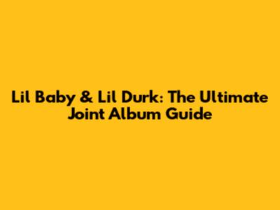 Lil Baby & Lil Durk: The Ultimate Joint Album Guide