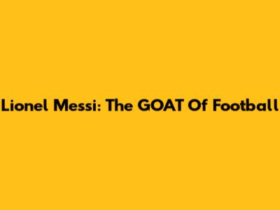Lionel Messi: The GOAT Of Football