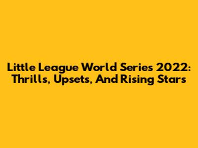 Little League World Series 2022: Thrills, Upsets, And Rising Stars