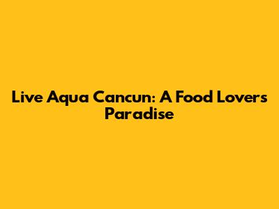 Live Aqua Cancun: A Food Lover's Paradise