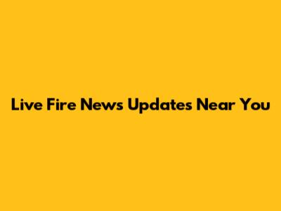 Live Fire News Updates Near You