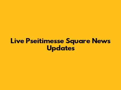 Live Pseitimesse Square News Updates