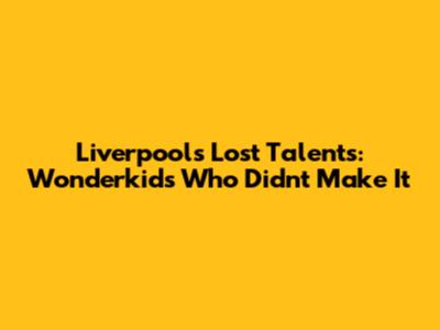 Liverpool's Lost Talents: Wonderkids Who Didn't Make It