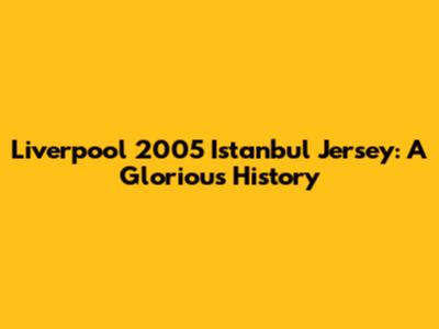 Liverpool 2005 Istanbul Jersey: A Glorious History