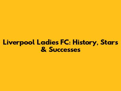 Liverpool Ladies FC: History, Stars & Successes