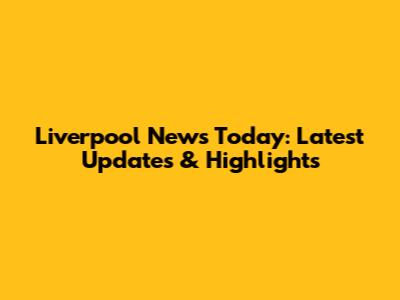 Liverpool News Today: Latest Updates & Highlights