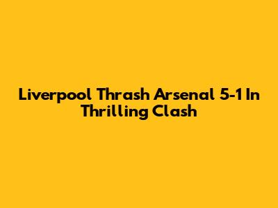 Liverpool Thrash Arsenal 5-1 In Thrilling Clash