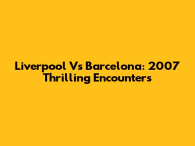 Liverpool Vs Barcelona: 2007 Thrilling Encounters