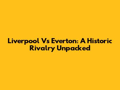 Liverpool Vs Everton: A Historic Rivalry Unpacked