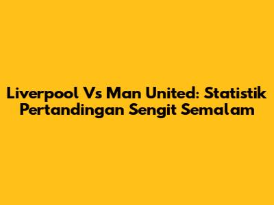 Liverpool Vs Man United: Statistik Pertandingan Sengit Semalam