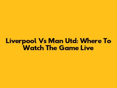 Liverpool Vs Man Utd: Where To Watch The Game Live
