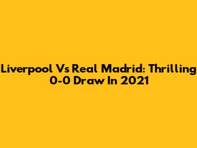 Liverpool Vs Real Madrid: Thrilling 0-0 Draw In 2021