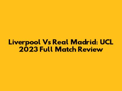 Liverpool Vs Real Madrid: UCL 2023 Full Match Review
