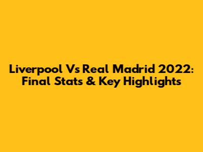 Liverpool Vs Real Madrid 2022: Final Stats & Key Highlights
