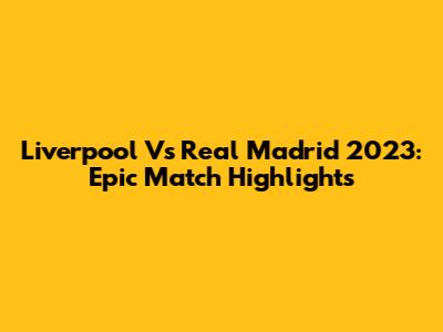 Liverpool Vs Real Madrid 2023: Epic Match Highlights