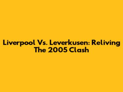 Liverpool Vs. Leverkusen: Reliving The 2005 Clash