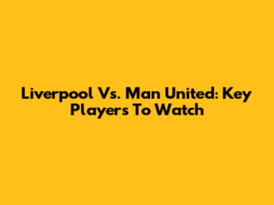 Liverpool Vs. Man United: Key Players To Watch