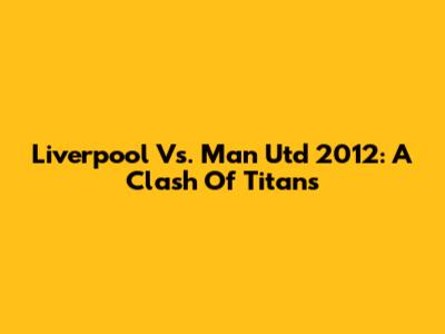 Liverpool Vs. Man Utd 2012: A Clash Of Titans