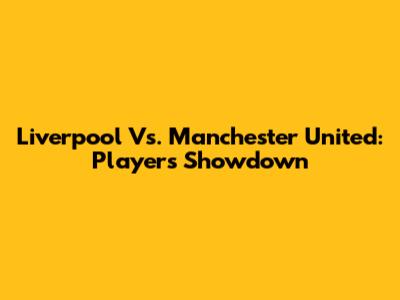 Liverpool Vs. Manchester United: Players Showdown