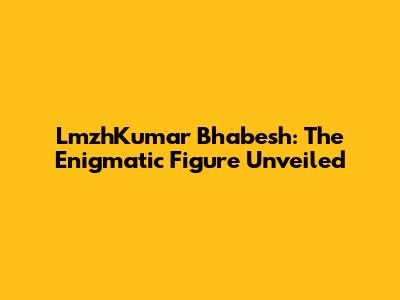 LmzhKumar Bhabesh: The Enigmatic Figure Unveiled