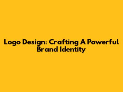 Logo Design: Crafting A Powerful Brand Identity