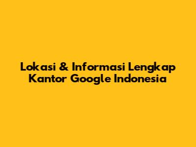 Lokasi & Informasi Lengkap Kantor Google Indonesia