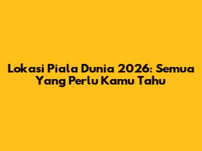 Lokasi Piala Dunia 2026: Semua Yang Perlu Kamu Tahu