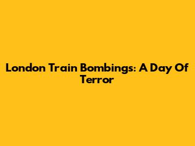 London Train Bombings: A Day Of Terror