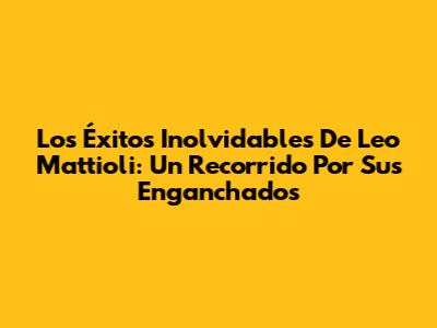 Los Éxitos Inolvidables De Leo Mattioli: Un Recorrido Por Sus 'Enganchados'