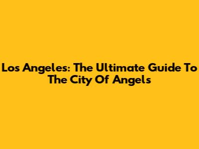 Los Angeles: The Ultimate Guide To The City Of Angels