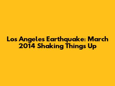 Los Angeles Earthquake: March 2014 Shaking Things Up