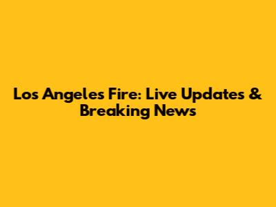 Los Angeles Fire: Live Updates & Breaking News