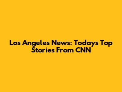 Los Angeles News: Today's Top Stories From CNN