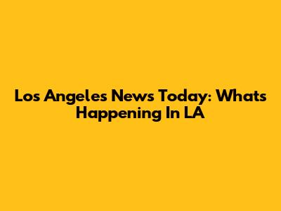 Los Angeles News Today: What's Happening In LA