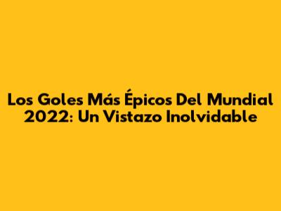 Los Goles Más Épicos Del Mundial 2022: Un Vistazo Inolvidable