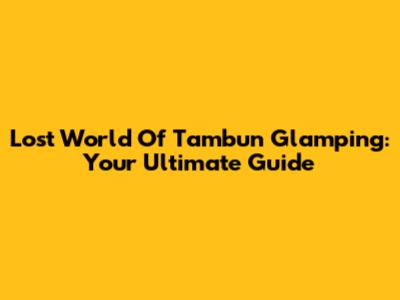 Lost World Of Tambun Glamping: Your Ultimate Guide
