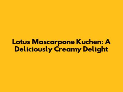 Lotus Mascarpone Kuchen: A Deliciously Creamy Delight