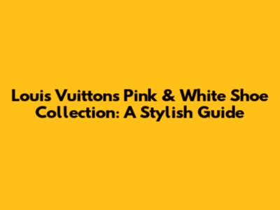 Louis Vuitton's Pink & White Shoe Collection: A Stylish Guide