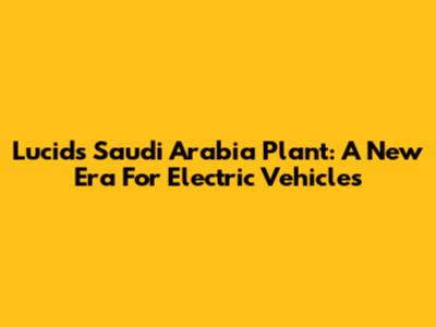 Lucid's Saudi Arabia Plant: A New Era For Electric Vehicles