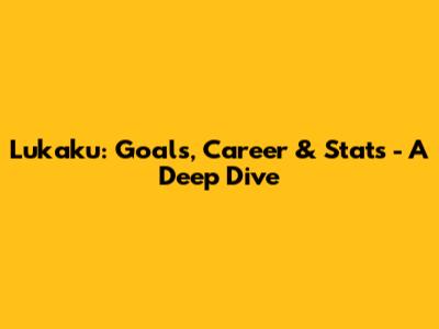 Lukaku: Goals, Career & Stats - A Deep Dive