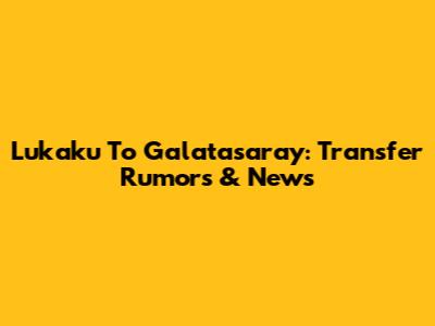 Lukaku To Galatasaray: Transfer Rumors & News