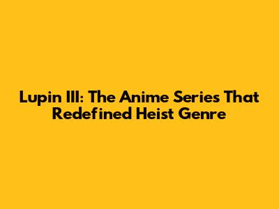 Lupin III: The Anime Series That Redefined Heist Genre