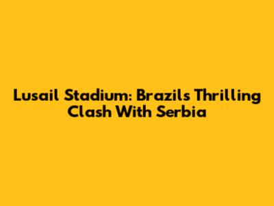 Lusail Stadium: Brazil's Thrilling Clash With Serbia