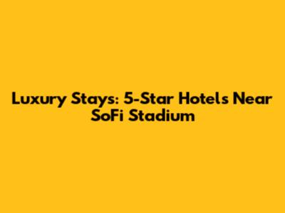 Luxury Stays: 5-Star Hotels Near SoFi Stadium