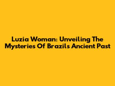 Luzia Woman: Unveiling The Mysteries Of Brazil's Ancient Past