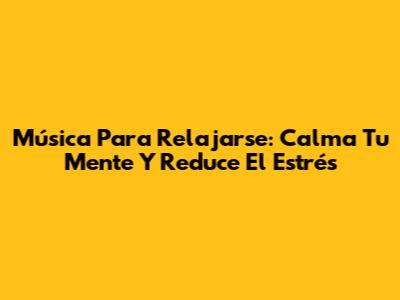 Música Para Relajarse: Calma Tu Mente Y Reduce El Estrés