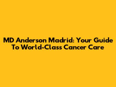 MD Anderson Madrid: Your Guide To World-Class Cancer Care