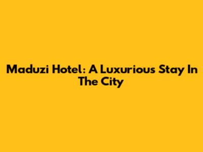 Maduzi Hotel: A Luxurious Stay In The City