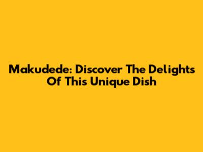 Makudede: Discover The Delights Of This Unique Dish